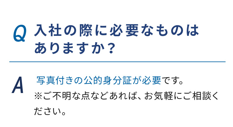 Q.入社の際に必要なものはありますか？ A. 写真付きの公的身分証が必要です。※ご不明な点などあれば、お気軽にご相談ください。