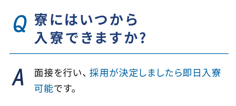 Q.寮にはいつから入寮できますか? A.面接を行い、採用が決定しましたら即日入寮可能です。