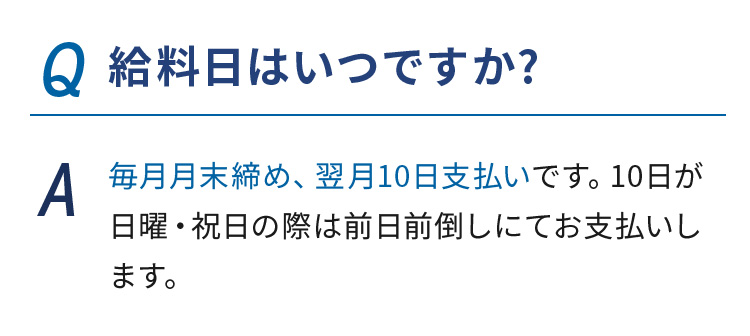 Q.給料日はいつですか?  A.毎月月末締め、翌月10日支払いです。10日が日曜・祝日の際は前日前倒しにてお支払いします。