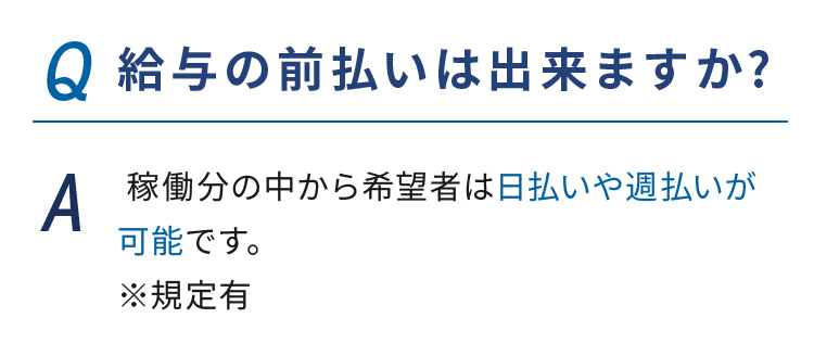 Q.給与の前払いは出来ますか?  A. 稼働分の中から希望者は日払いや週払いが可能です。※規定有