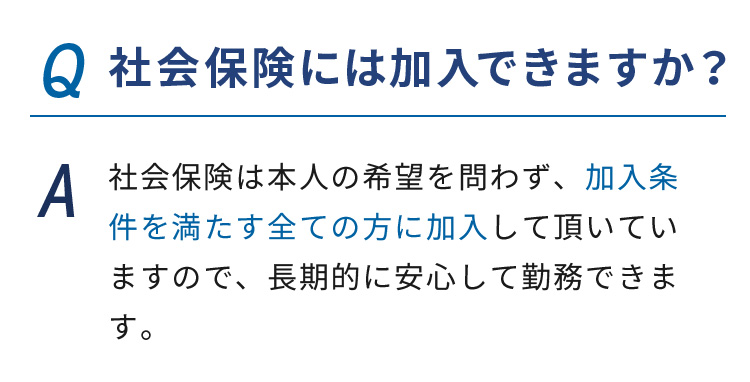 Q.社会保険には加入できますか？ A.社会保険は本人の希望を問わず、加入条件を満たす全ての方に加入して頂いていますので、長期的に安心して勤務できます。