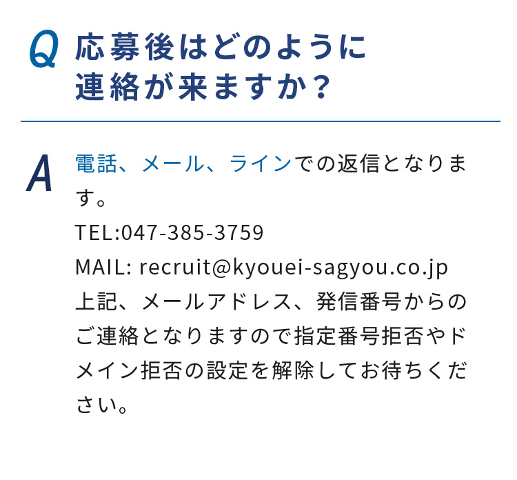 Q.応募後はどのように連絡が来ますか？ A.電話、メール、ラインでの返信となります。TEL:047-385-3759 MAIL: recruit@kyouei-sagyou.co.jp上記、メールアドレス、発信番号からのご連絡となりますので指定番号拒否やドメイン拒否の設定を解除してお待ちください。